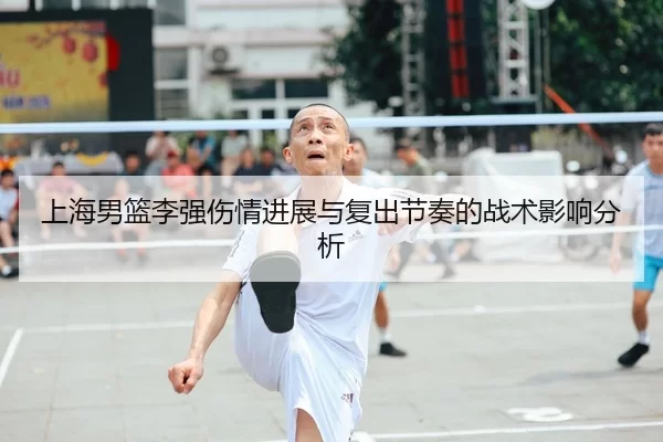 上海男篮李强伤情进展与复出节奏的战术影响分析